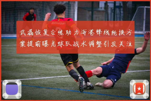 武磊恢复合练助力海港锋线轮换方案提前曝光球队战术调整引发关注