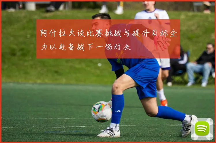 阿什拉夫谈比赛挑战与提升目标全力以赴备战下一场对决
