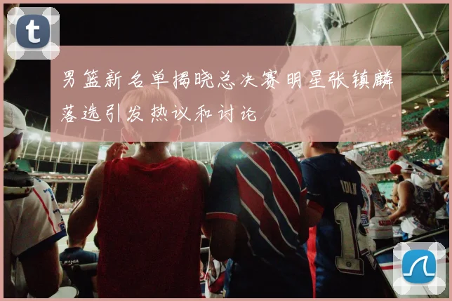 男篮新名单揭晓总决赛明星张镇麟落选引发热议和讨论