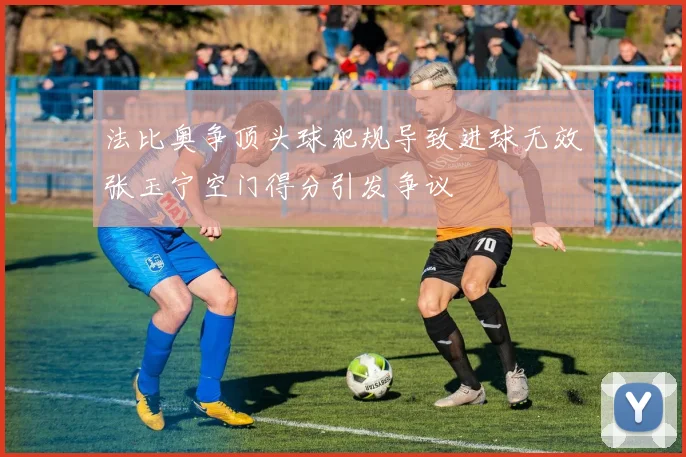法比奥争顶头球犯规导致进球无效张玉宁空门得分引发争议