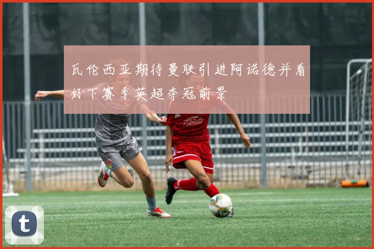 瓦伦西亚期待曼联引进阿诺德并看好下赛季英超夺冠前景