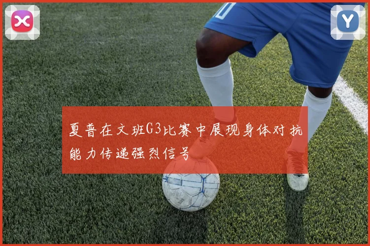 夏普在文班G3比赛中展现身体对抗能力传递强烈信号
