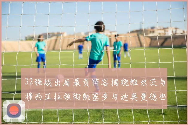 32强战出局最贵阵容揭晓维尔茨与穆西亚拉领衔凯塞多与迪奥曼德也在其中