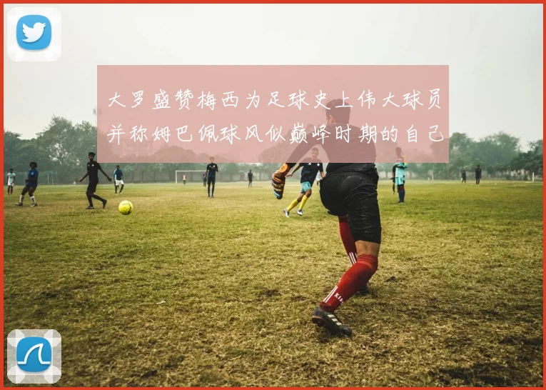大罗盛赞梅西为足球史上伟大球员并称姆巴佩球风似巅峰时期的自己