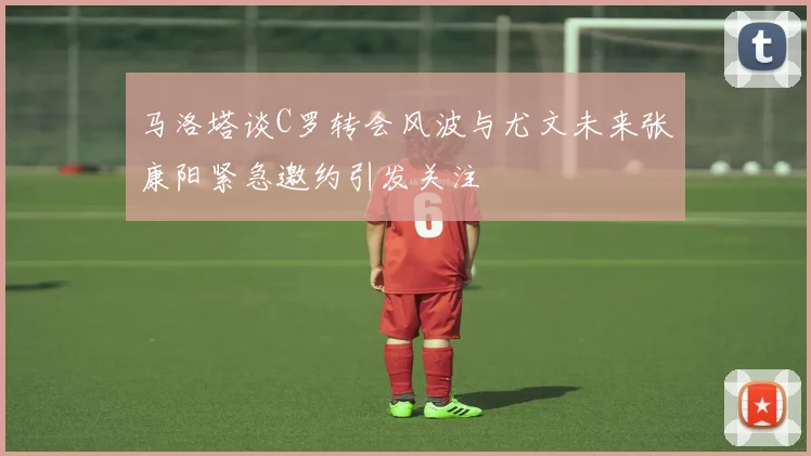 马洛塔谈C罗转会风波与尤文未来张康阳紧急邀约引发关注