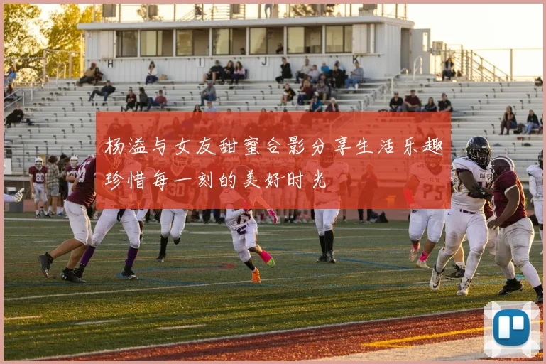 杨溢与女友甜蜜合影分享生活乐趣珍惜每一刻的美好时光