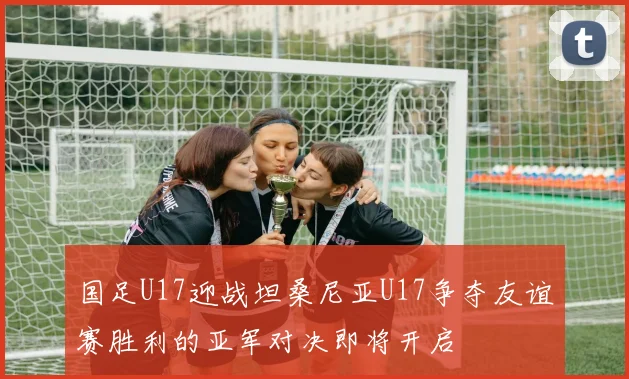 国足U17迎战坦桑尼亚U17争夺友谊赛胜利的亚军对决即将开启