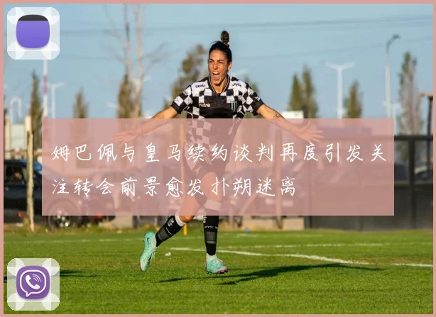 姆巴佩与皇马续约谈判再度引发关注转会前景愈发扑朔迷离