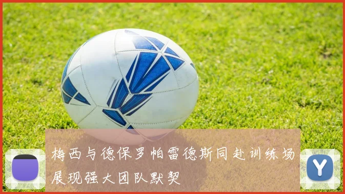 梅西与德保罗帕雷德斯同赴训练场展现强大团队默契