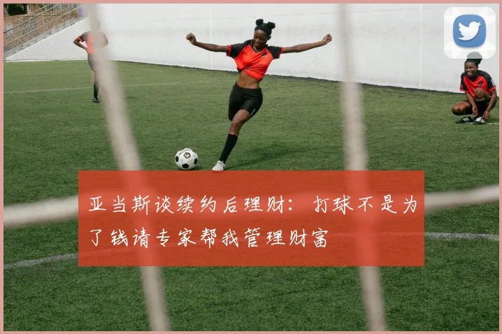 亚当斯谈续约后理财：打球不是为了钱请专家帮我管理财富