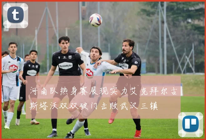 河南队热身赛展现实力艾克拜尔古斯塔沃双双破门击败武汉三镇