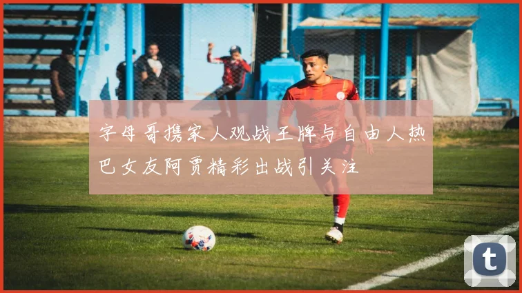 字母哥携家人观战王牌与自由人热巴女友阿贾精彩出战引关注