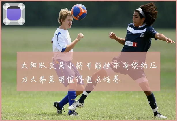太阳队交易小桥可能性不高续约压力大弗莱明值得重点培养