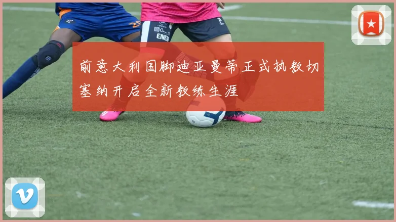 前意大利国脚迪亚曼蒂正式执教切塞纳开启全新教练生涯