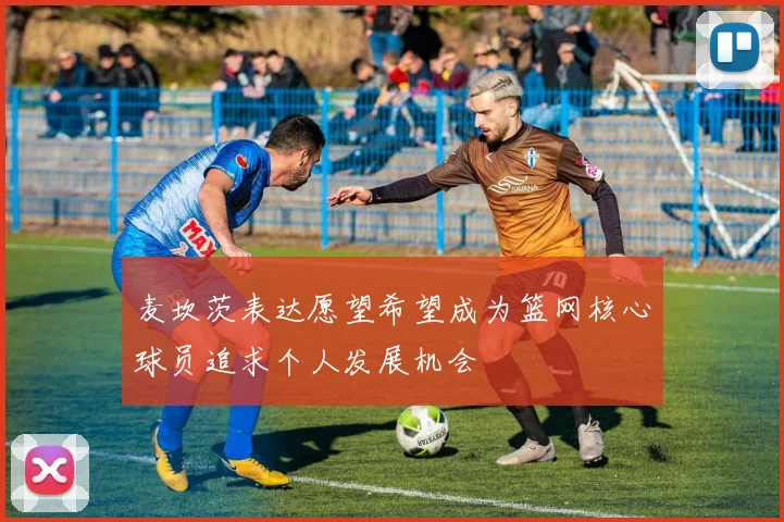 麦坎茨表达愿望希望成为篮网核心球员追求个人发展机会